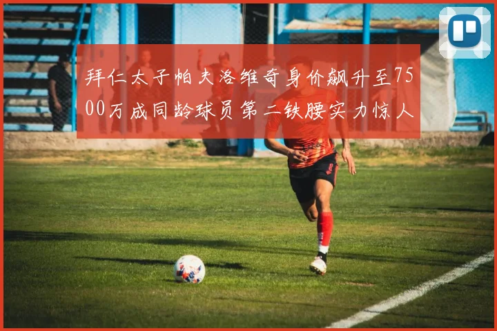 拜仁太子帕夫洛维奇身价飙升至7500万成同龄球员第二铁腰实力惊人